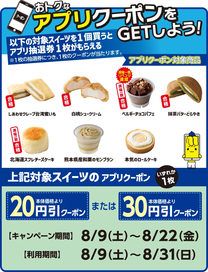 おトクなアプリクーポンをGETしよう！以下の対象スイーツを1個買うとアプリ抽選券1枚がもらえる※1枚の抽選券につき、1枚のクーポンが当たります。 アプリクーポン対象商品:しあわせクレープ台湾蜜いも 白桃シュークリーム ベルギーチョコパフェ 抹茶バターどらやき 北海道スフレチーズケーキ 熊本県産和栗のモンブラン 本気のロールケーキ 上記対象スイーツのアプリクーポンいずれか1枚 本体価格より20円引クーポンまたは本体価格より30円引クーポン キャンペーン期間:8/9(土)～8/22(金) 利用期間:8/9(土)～8/31(日)