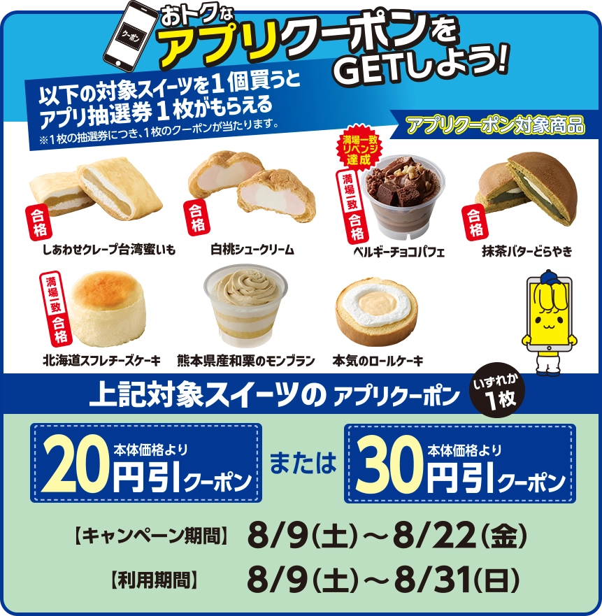 おトクなアプリクーポンをGETしよう！以下の対象スイーツを1個買うとアプリ抽選券1枚がもらえる※1枚の抽選券につき、1枚のクーポンが当たります。 アプリクーポン対象商品:しあわせクレープ台湾蜜いも 白桃シュークリーム ベルギーチョコパフェ 抹茶バターどらやき 北海道スフレチーズケーキ 熊本県産和栗のモンブラン 本気のロールケーキ 上記対象スイーツのアプリクーポンいずれか1枚 本体価格より20円引クーポンまたは本体価格より30円引クーポン キャンペーン期間:8/9(土)～8/22(金) 利用期間:8/9(土)～8/31(日)