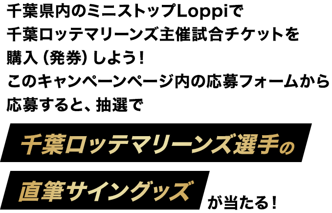 千葉県内のミニストップLoppiで千葉ロッテマリーンズ主催試合チケットを購入（発券）しよう！このキャンペーンページ内の応募フォームから応募すると、抽選で千葉ロッテマリーンズ選手の直筆サイングッズが当たる！