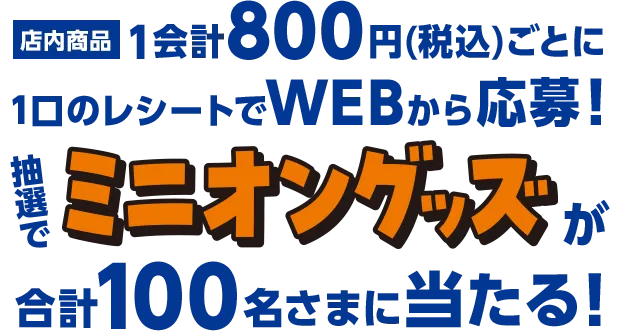 店内商品1会計800円ごとに1口のレシートでWEBから応募！ 抽選でミニオングッズが合計100名さまに当たる！