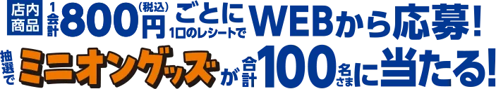 店内商品1会計800円ごとに1口のレシートでWEBから応募！ 抽選でミニオングッズが合計100名さまに当たる！