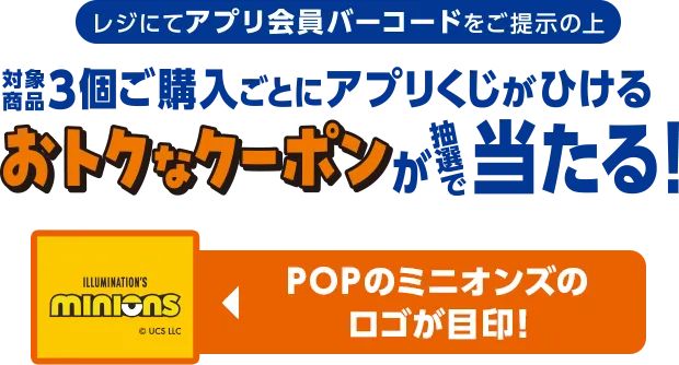 レジにてアプリ会員バーコードをご提示の上対象商品3個ご購入ごとにアプリくじがひけるおトクなクーポンが抽選で当たる！