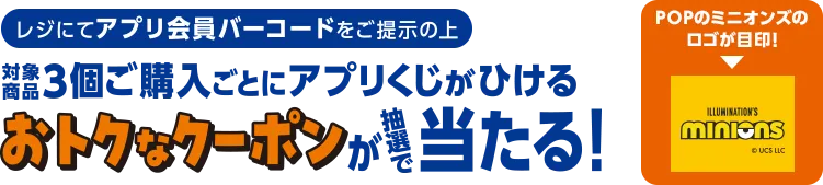 レジにてアプリ会員バーコードをご提示の上対象商品3個ご購入ごとにアプリくじがひけるおトクなクーポンが抽選で当たる！