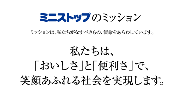 ミニストップのミッション　ミッションは、私たちがなすべきもの、使命をあらわしています。　私たちは、「おいしさ」と「便利さ」で、笑顔あふれる社会を実現します。