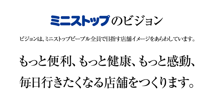 ミニストップのビジョン　ビジョンは、ミニストップピープル全員で目指す店舗イメージをあらわしています。　もっと便利、もっと健康、もっと感動、毎日行きたくなる店舗をつくります。