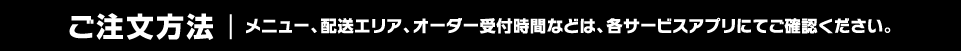 ご注文方法：メニュー、配送エリア、オーダー受付時間などは、各サービスアプリにてご確認ください。