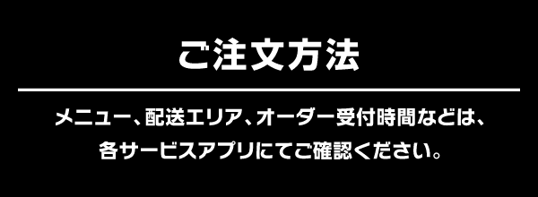 ご注文方法：メニュー、配送エリア、オーダー受付時間などは、各サービスアプリにてご確認ください。