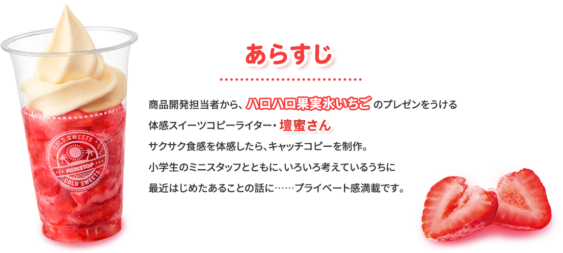 あらすじ　商品開発担当者から、ハロハロ果実氷いちごのプレゼンをうける体感スイーツコピーライター・壇蜜さん。サクサク食感を体感したら、キャッチコピーを制作。小学生のミニスタッフとともに、いろいろ考えているうちに最近はじめたあることの話に･･･プライベート感満載です。