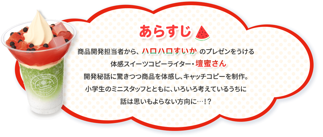 あらすじ　商品開発担当者から、「ハロハロすいか」のプレゼンをうける体感スイーツコピーライター・開発秘話に驚きつつ商品を体感し、キャッチコピーを制作。小学生のミニスタッフとともに、いろいろ考えているうちに話は思いもよらない方向に…！？ 