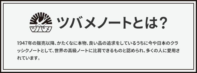 ツバメノートとは？1947年の販売以降、かたくなに本物、良い品の追求をしているうちに今や日本のクラッシクノートとして、世界の高級ノートに比肩できるものと認められ、多くの人に愛用されています。