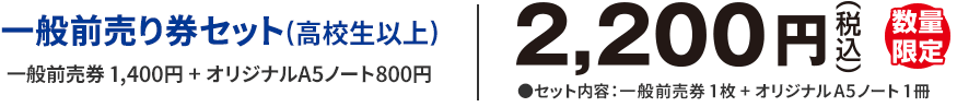 一般前売り券セット(高校生以上)一般前売券 1,400円 + オリジナルA5ノート800円　2,200円(税込)　数量限定