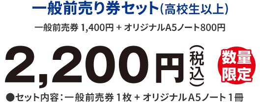 一般前売り券セット(高校生以上)一般前売券 1,400円 + オリジナルA5ノート800円　2,200円(税込)　数量限定