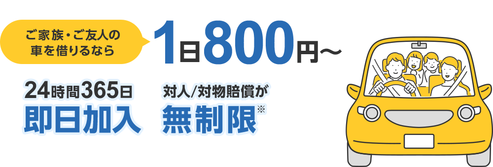 ご家族・ご友人の車を借りるなら 1日800円~ 24時間365日即日加入 対人/対物賠償が無制限※