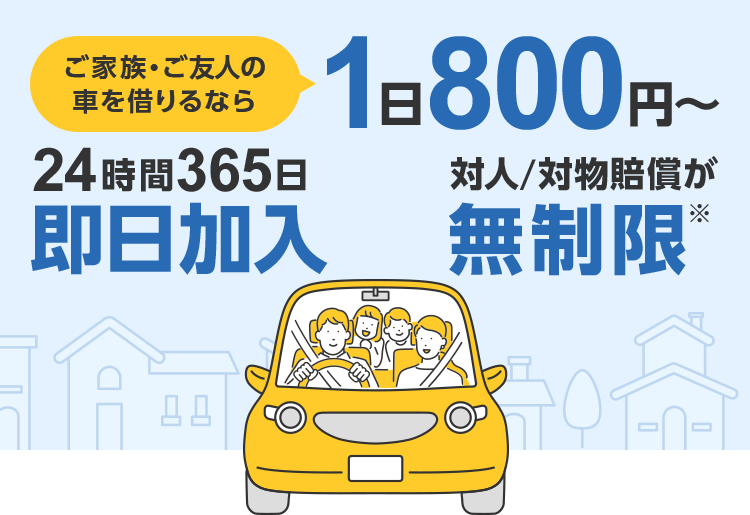 ご家族・ご友人の車を借りるなら 1日800円~ 24時間365日即日加入 対人/対物賠償が無制限※