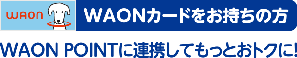 WAONカードをお持ちの方 WAON POINTに連携してもっとおトクに！