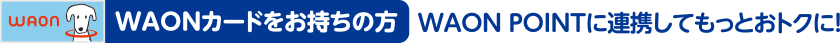 WAONカードをお持ちの方 WAON POINTに連携してもっとおトクに！