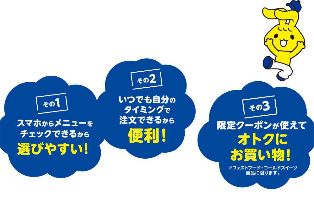 その1 スマホからメニューをチェックできるから選びやすい! その2 いつでも自分のタイミングで注文できるから便利! その3 限定クーポンが使えてオトクにお買い物! ※ファストフード、コールドスイーツ商品に限ります。