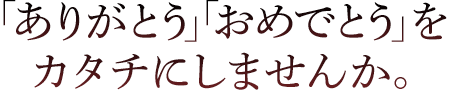 「ありがとう」「おめでとう」をカタチにしませんか。