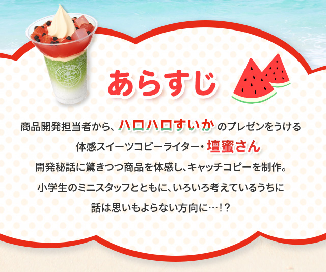 あらすじ　商品開発担当者から、ハロハロすいかのプレゼンをうける体感スイーツコピーライター・壇蜜さん。開発秘話に驚きつつ商品を体感し、キャッチコピーを制作。小学生のミニスタッフとともに、いろいろ考えているうちに話は思いもよらない方向に…！？ 