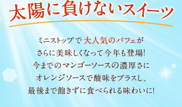 太陽に負けないスイーツ　ミニストップで大人気のパフェがさらに美味しくなって今年も登場！今までのマンゴーソースの濃厚さにオレンジソースで酸味をプラスし、最後まで飽きずに食べられる味わいに！