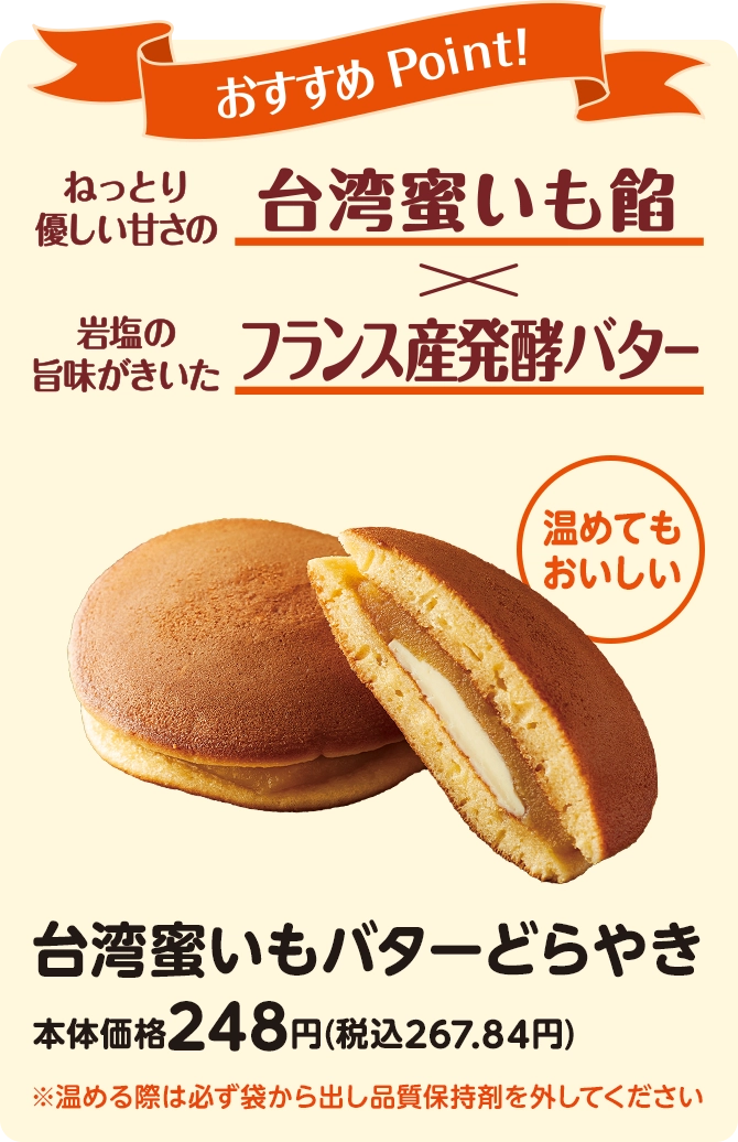 おすすめPoint！ねっとり優しい甘さの台湾蜜いも餡×岩塩の旨味がきいたフランス産発酵バター 温めてもおいしい 台湾蜜いもバターどらやき 本体価格248円(税込267.84円) ※温める際は必ず袋から出し品質保持剤を外してください