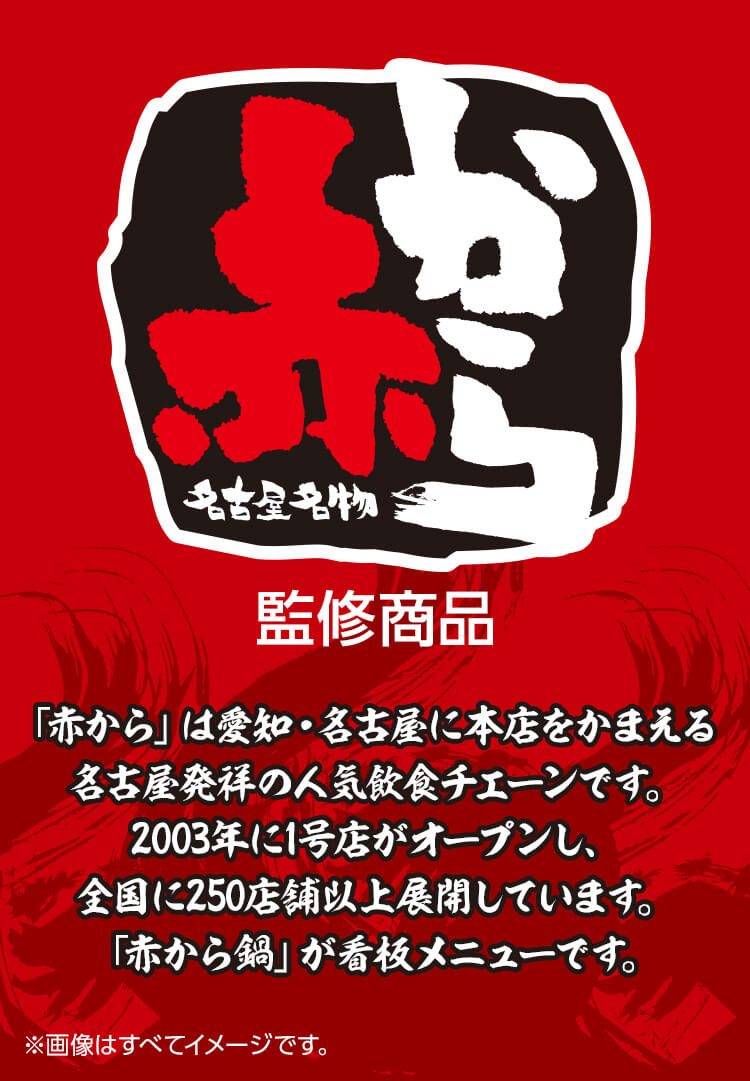 赤から監修商品　「赤から」は愛知・名古屋に本店をかまえる名古屋発祥の人気飲食チェーンです。2003年に1号店がオープンし、全国に250店舗以上展開しています。「赤から鍋」が看板メニューです。