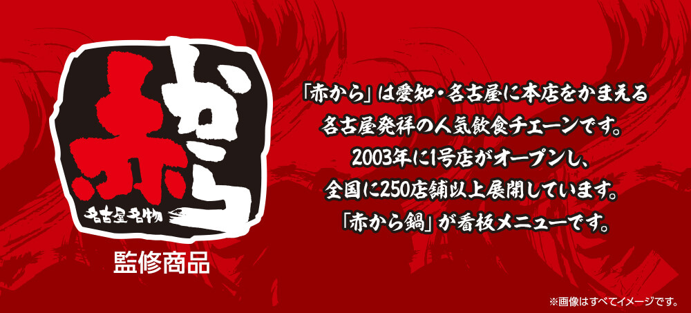 赤から監修商品　「赤から」は愛知・名古屋に本店をかまえる名古屋発祥の人気飲食チェーンです。2003年に1号店がオープンし、全国に250店舗以上展開しています。「赤から鍋」が看板メニューです。
