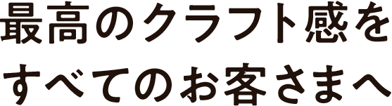最高のクラフト感をすべてのお客さまに