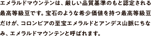 エメラルドマウンテンは、厳しい品質基準のもと認定される高級等級豆です。宝石のような希少価値を持つ高級等級豆だけが、コロンビアの至宝エメラルドとアンデス山脈にちなみ、エメラルドマウンテンと呼ばれます。