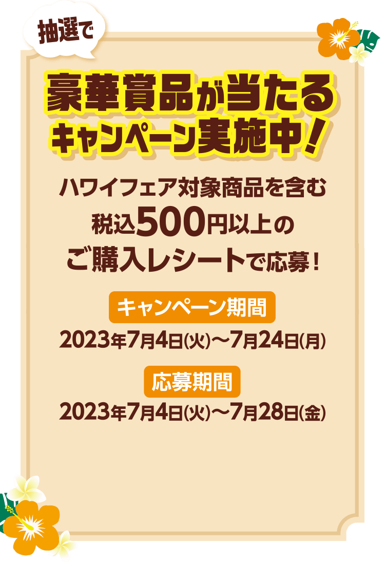 抽選で豪華賞品が当たるキャンペーン実施中！ ハワイフェア対象商品を含む税込500円以上のご購入レシートで応募！ キャンペーン期間：2023年7月4日(火)~2023年7月24日(月) 応募期間：2023年7月4日(火)~2023年7月28日(金)