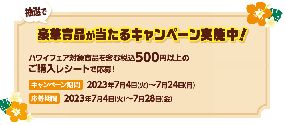 抽選で豪華賞品が当たるキャンペーン実施中！ ハワイフェア対象商品を含む税込500円以上のご購入レシートで応募！ キャンペーン期間：2023年7月4日(火)~2023年7月24日(月) 応募期間：2023年7月4日(火)~2023年7月28日(金)