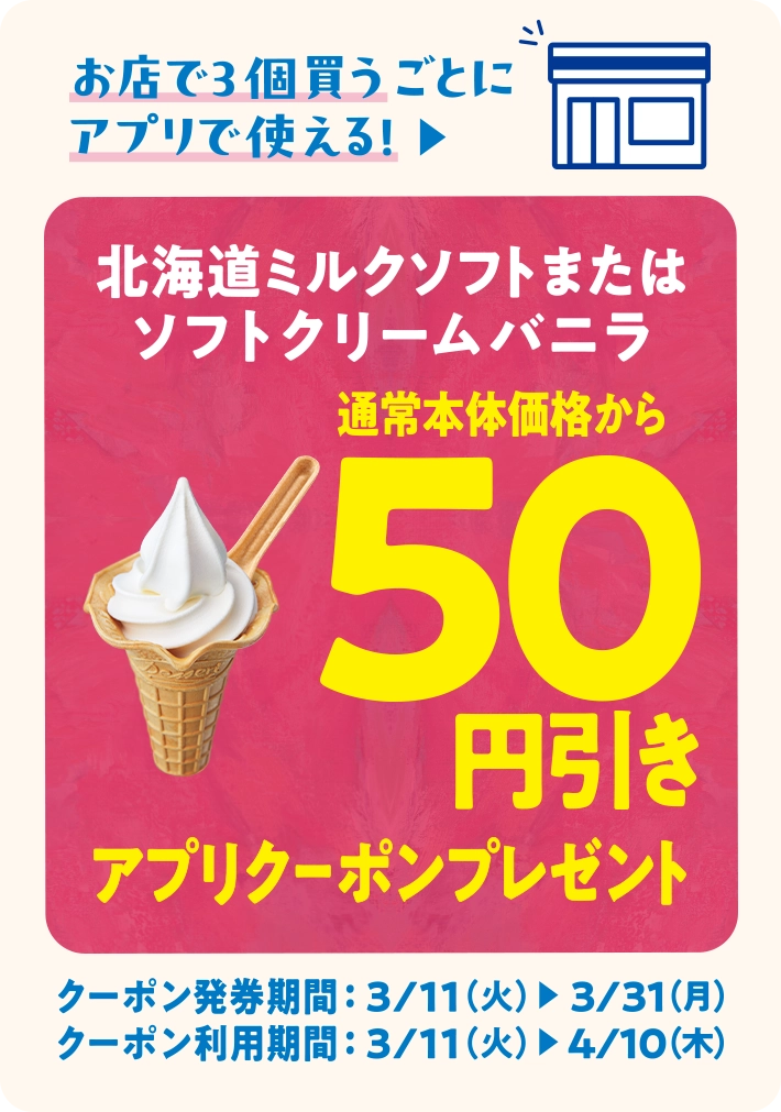 お店で3個買うごとにアプリで使える！北海道ミルクソフトまたはソフトクリームバニラ 通常本体価格から50円引きアプリクーポンプレセント クーポン発券期間 3/11(火)~3/31(月) クーポン利用期間 3/11(火)~4/10(木)