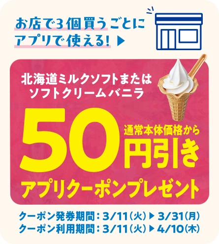 お店で3個買うごとにアプリで使える！北海道ミルクソフトまたはソフトクリームバニラ 通常本体価格から50円引きアプリクーポンプレセント クーポン発券期間 3/11(火)~3/31(月) クーポン利用期間 3/11(火)~4/10(木)