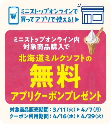 ミニストップオンラインで買ってアプリで使える！ミニストップオンライン内対象商品購入で北海道ミルクソフトの無料アプリクーポンプレゼント 対象商品販売期間 3/11(火)~4/7(月) クーポン利用期間 4/16(水)~4/29(火)