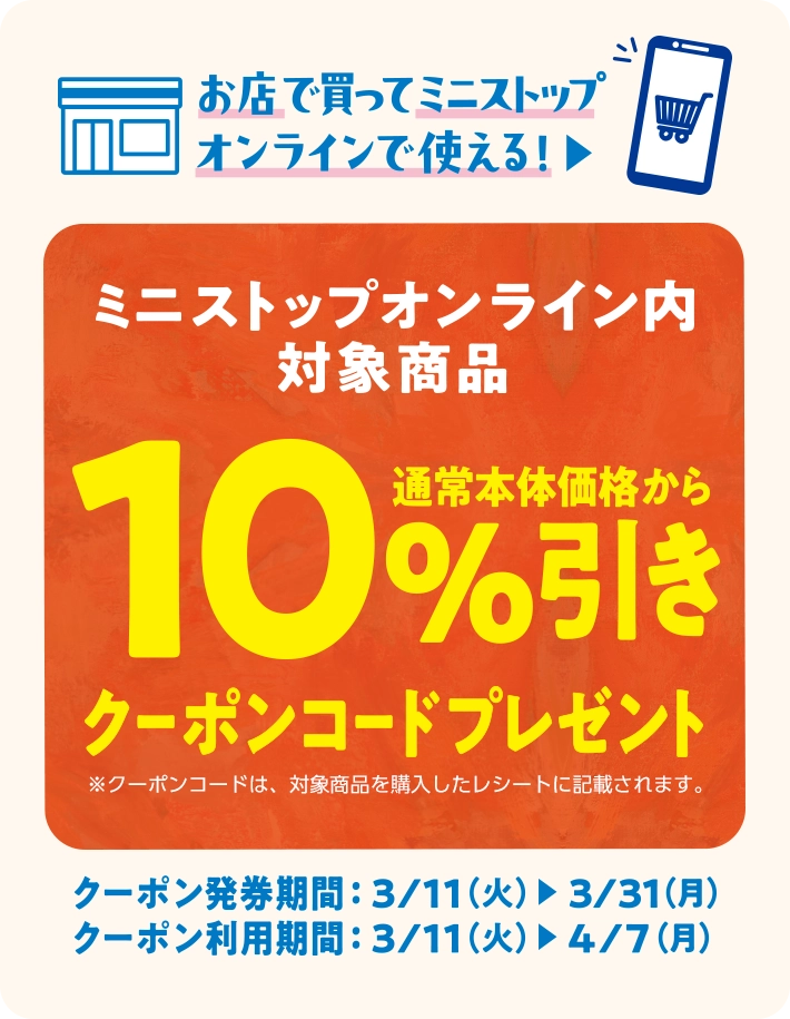 お店で買ってミニストップオンラインで使える！ミニストップオンライン内対象商品 通常本体価格から10%引きクーポンコードプレゼント ※クーポンコードは、対象商品を購入したレシートに記載されます。 クーポン発券期間　3/11(火)~3/31(月) クーポン利用期間 3/11(火)~4/7(月)