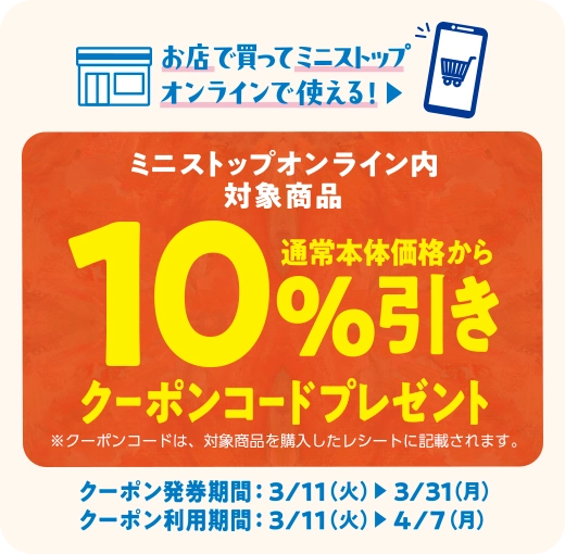 お店で買ってミニストップオンラインで使える！ミニストップオンライン内対象商品 通常本体価格から10%引きクーポンコードプレゼント ※クーポンコードは、対象商品を購入したレシートに記載されます。 クーポン発券期間　3/11(火)~3/31(月) クーポン利用期間 3/11(火)~4/7(月)