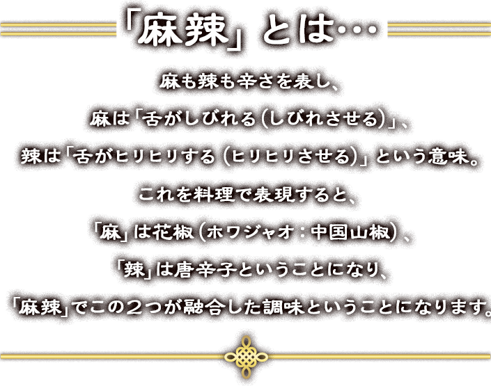 「麻辣」とは…麻も辣も辛さを表し、麻は「舌がしびれる（しびれさせる）」、辣は「舌がヒリヒリする（ヒリヒリさせる）」という意味。これを料理で表現すると、「麻」は花椒（ホワジャオ：中国山椒）、「辣」は唐辛子ということになり、「麻辣」でこの２つが融合した調味ということになります。