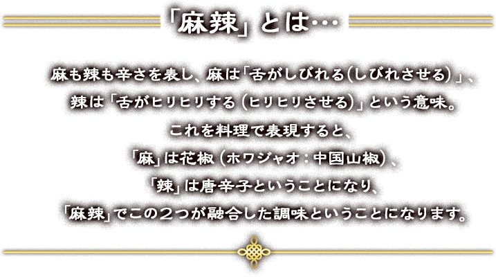 「麻辣」とは…麻も辣も辛さを表し、麻は「舌がしびれる（しびれさせる）」、辣は「舌がヒリヒリする（ヒリヒリさせる）」という意味。これを料理で表現すると、「麻」は花椒（ホワジャオ：中国山椒）、「辣」は唐辛子ということになり、「麻辣」でこの２つが融合した調味ということになります。