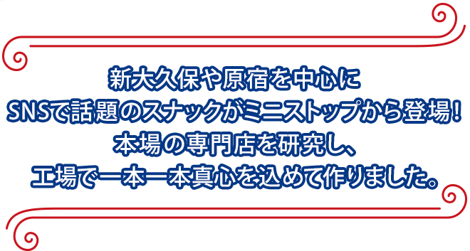 新大久保や原宿を中心にSNSで話題のスナックがミニストップから登場！本場の専門店を研究し、工場で一本一本真心を込めて作りました。