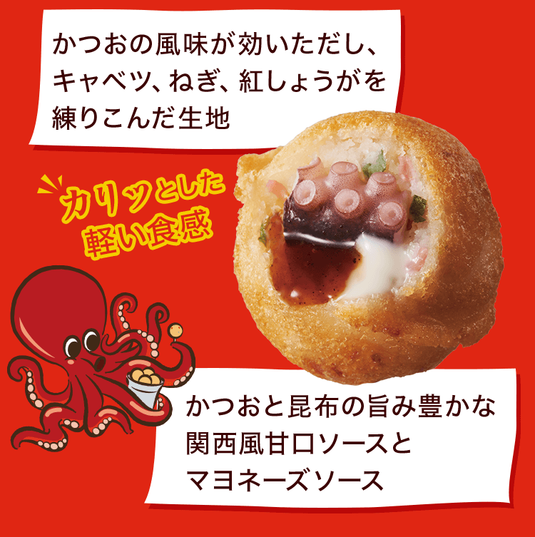 かつおの風味が効いただし、キャベツ、ねぎ、紅しょうがを練りこんだ生地 かつおと昆布の旨み豊かな関西風甘口ソースとマヨネーズソース