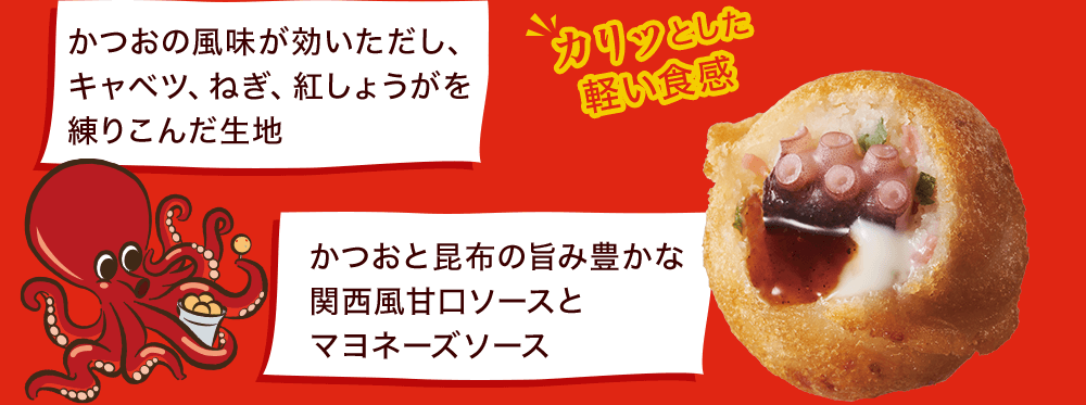 かつおの風味が効いただし、キャベツ、ねぎ、紅しょうがを練りこんだ生地 かつおと昆布の旨み豊かな関西風甘口ソースとマヨネーズソース