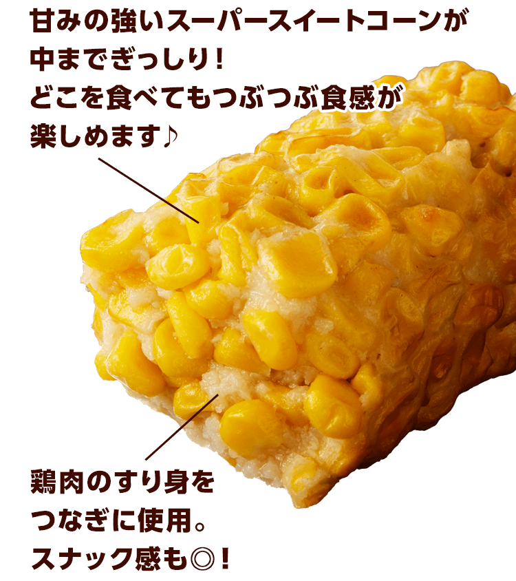 甘みの強いスーパースイートコーンがまでぎっしり！どこを食べてもつぶつぶ食感が楽しめます♪ 鶏肉のすり身をつなぎに使用。スナック感も◎！