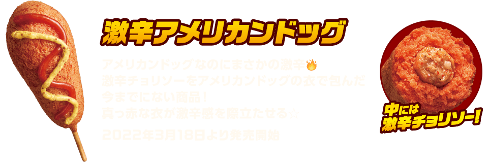 激辛アメリカンドッグ　アメリカンドッグなのにまさかの激辛　激辛チョリソーをアメリカンドッグの衣で包んだ今までにない商品！真っ赤な衣が激辛感を際立たせる☆　2022年3月18日より発売開始