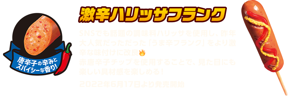 激辛ハリッサフランク　SNSでも話題の調味料ハリッサを使用し、昨年大人気だっただった「うま辛フランク」をより激辛な味付けに改良　赤唐辛子チップを使用することで、見た目にも楽しい具材感を楽しめる！　2022年6月17日より発売開始