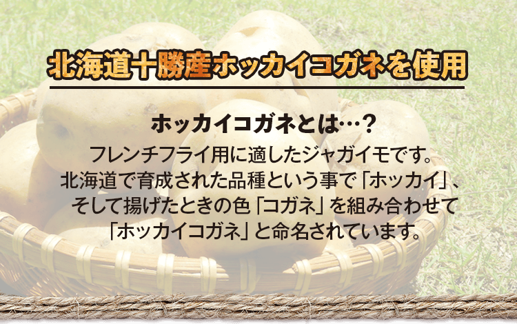 北海道十勝産ホッカイコガネを使用　ホッカイコガネとは…？フレンチフライ用に適したジャガイモです。北海道で育成された品種という事で「ホッカイ」、そして揚げたときの色「コガネ」を組み合わせて「ホッカイコガネ」と命名されています。