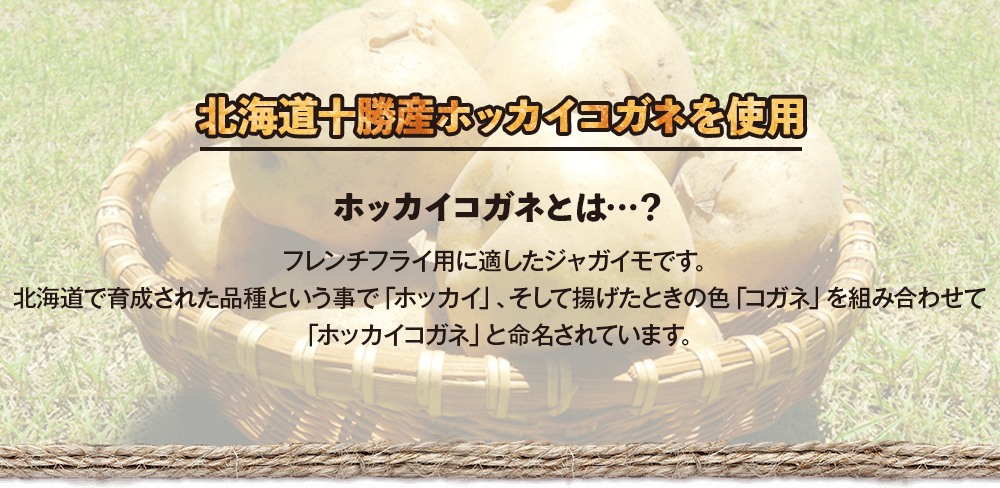 北海道十勝産ホッカイコガネを使用　ホッカイコガネとは…？フレンチフライ用に適したジャガイモです。北海道で育成された品種という事で「ホッカイ」、そして揚げたときの色「コガネ」を組み合わせて「ホッカイコガネ」と命名されています。