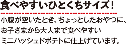 食べやすいひとくちサイズ！小腹が空いたとき、ちょっとしたおやつに、お子さまから大人まで食べやすいミニハッシュドポテトに仕上げています。