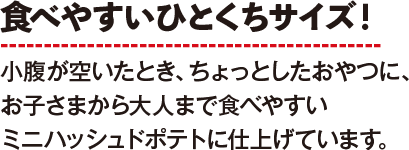 食べやすいひとくちサイズ！小腹が空いたとき、ちょっとしたおやつに、お子さまから大人まで食べやすいミニハッシュドポテトに仕上げています。