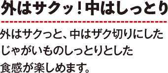 外はサクッ！中はしっとり　外はサクっと、中はザク切りにしたじゃがいものしっとりとした食感が楽しめます。