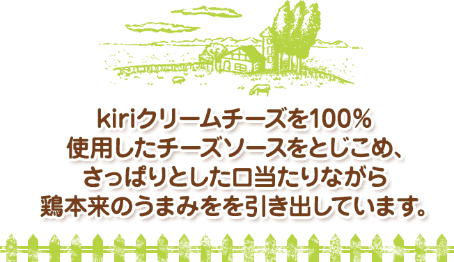 kiriクリームチーズを100％使用したチーズソースをとじこめ、さっぱりとした口当たりながら鶏本来のうまみを引き出しています。